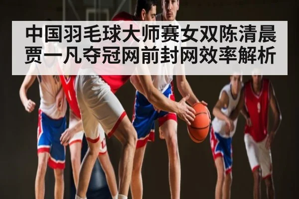 中国羽毛球大师赛女双陈清晨贾一凡夺冠网前封网效率解析 - PGSoft